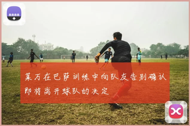 莱万在巴萨训练中向队友告别确认即将离开球队的决定