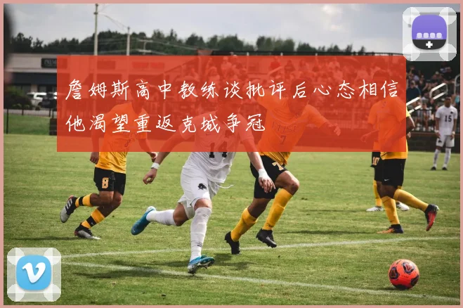 詹姆斯高中教练谈批评后心态相信他渴望重返克城争冠