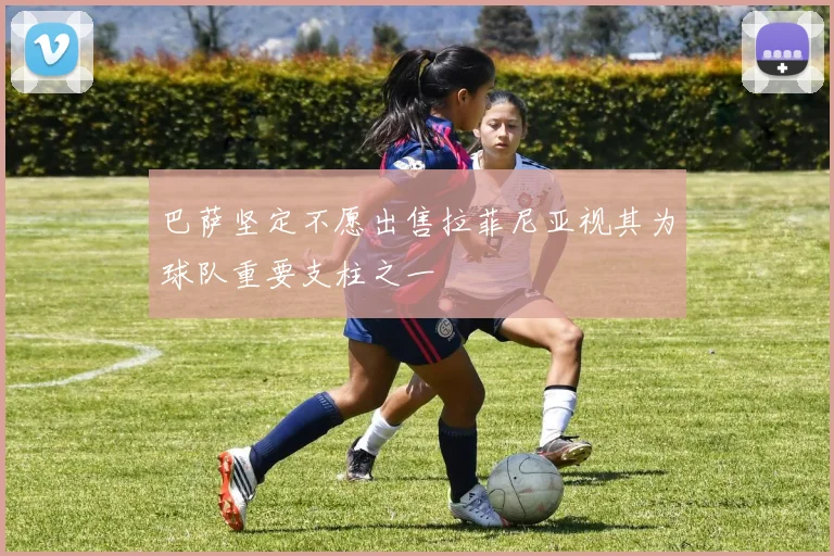巴萨坚定不愿出售拉菲尼亚视其为球队重要支柱之一