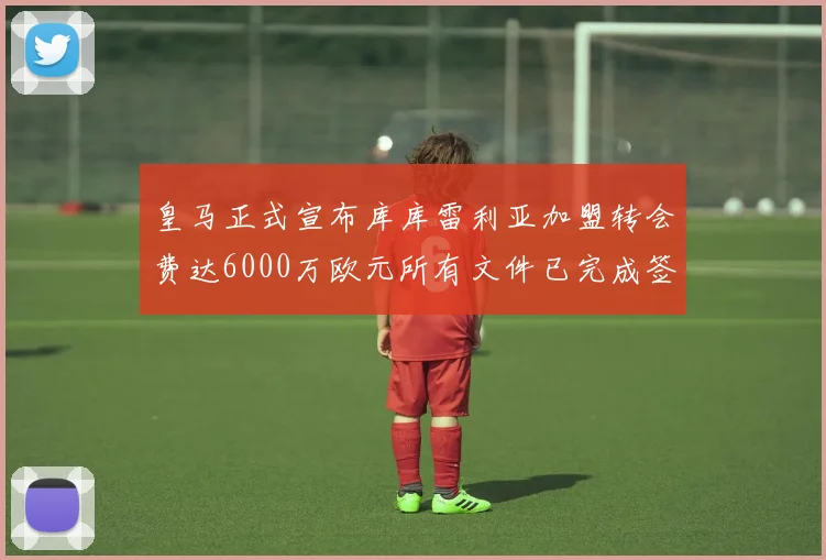 皇马正式宣布库库雷利亚加盟转会费达6000万欧元所有文件已完成签署