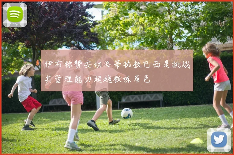 伊布称赞安切洛蒂执教巴西是挑战其管理能力超越教练角色
