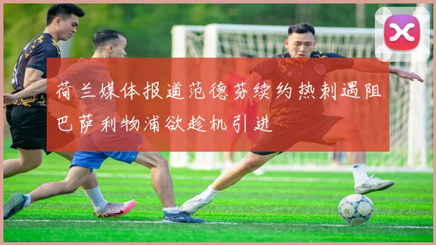 荷兰媒体报道范德芬续约热刺遇阻巴萨利物浦欲趁机引进