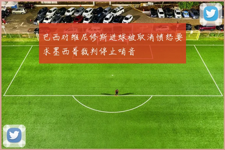 巴西对维尼修斯进球被取消愤怒要求墨西哥裁判停止哨音