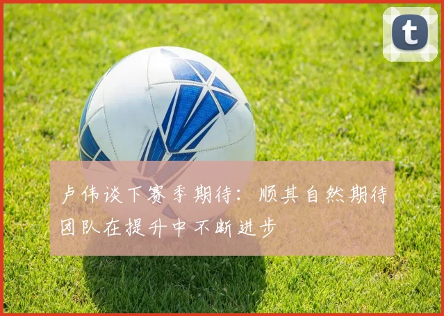卢伟谈下赛季期待：顺其自然期待团队在提升中不断进步