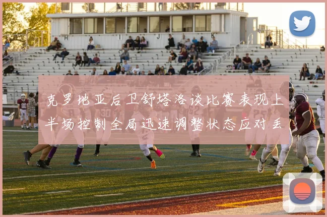 克罗地亚后卫舒塔洛谈比赛表现上半场控制全局迅速调整状态应对丢球