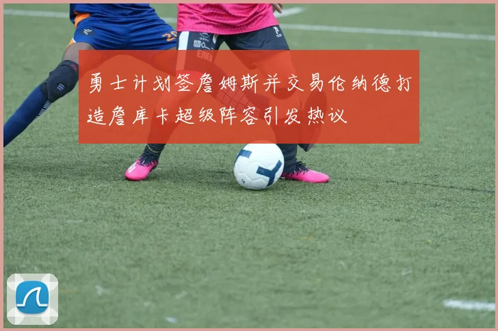 勇士计划签詹姆斯并交易伦纳德打造詹库卡超级阵容引发热议