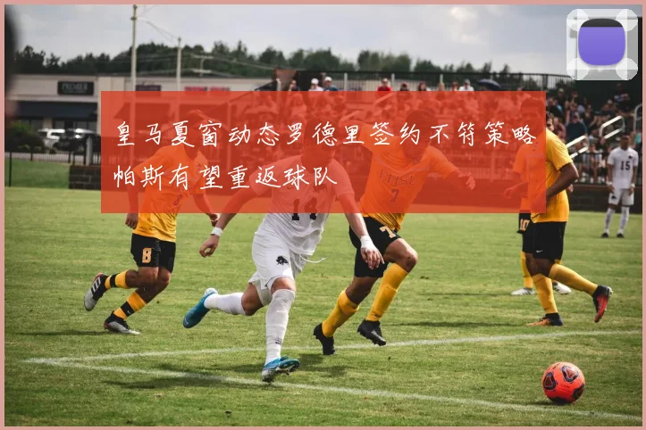 皇马夏窗动态罗德里签约不符策略帕斯有望重返球队