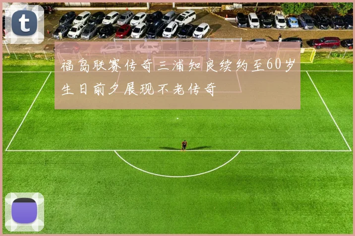 福岛联赛传奇三浦知良续约至60岁生日前夕展现不老传奇