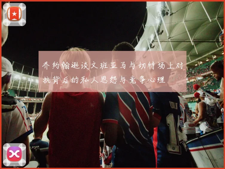 乔约翰逊谈文班亚马与切特场上对抗背后的私人恩怨与竞争心理