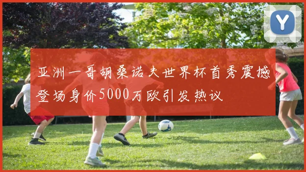 亚洲一哥胡桑诺夫世界杯首秀震撼登场身价5000万欧引发热议