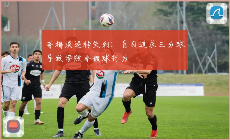 夸梅谈逆转失利：盲目追求三分球导致惨败非假球行为