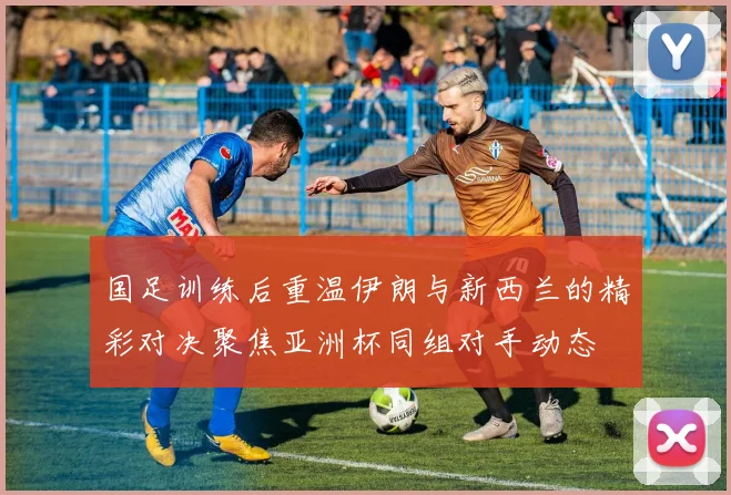 国足训练后重温伊朗与新西兰的精彩对决聚焦亚洲杯同组对手动态