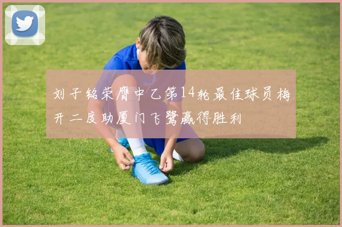 刘子铭荣膺中乙第14轮最佳球员梅开二度助厦门飞鹭赢得胜利