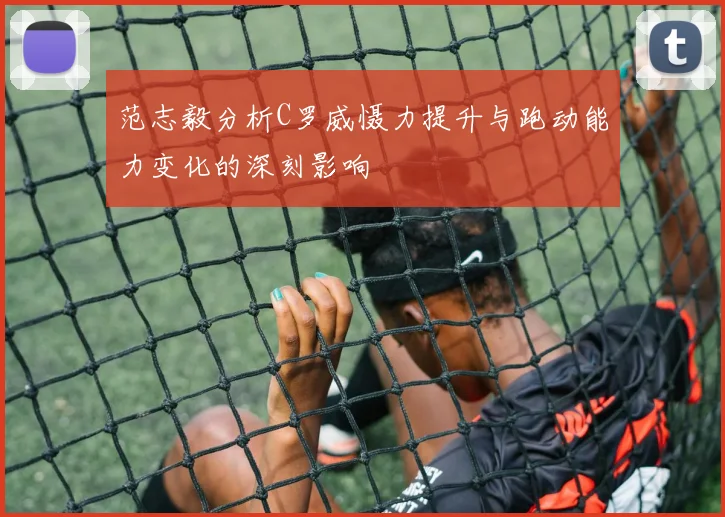 范志毅分析C罗威慑力提升与跑动能力变化的深刻影响