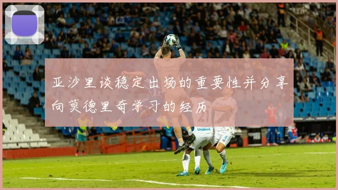 亚沙里谈稳定出场的重要性并分享向莫德里奇学习的经历