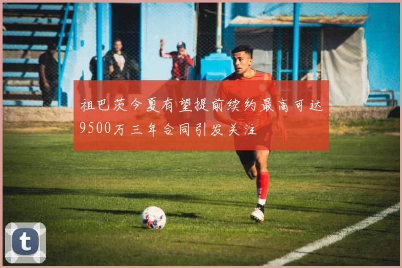 祖巴茨今夏有望提前续约最高可达9500万三年合同引发关注