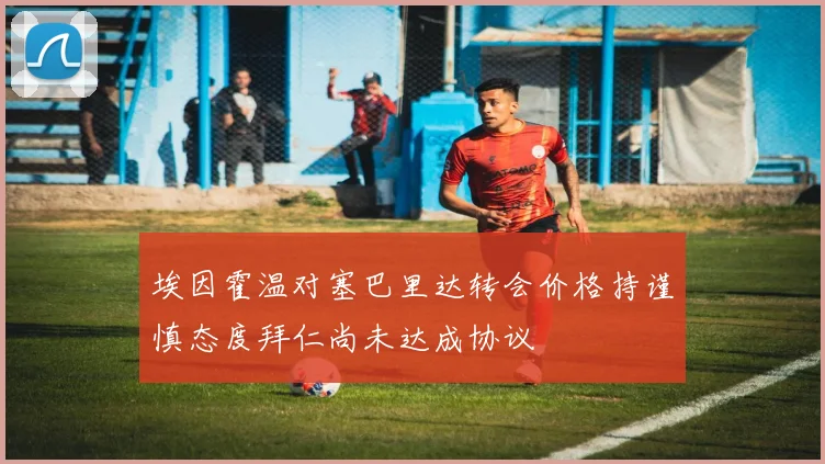 埃因霍温对塞巴里达转会价格持谨慎态度拜仁尚未达成协议
