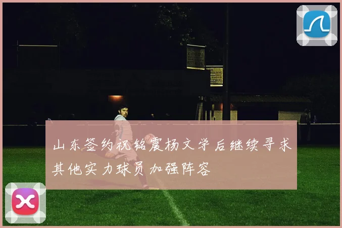 山东签约祝铭震杨文学后继续寻求其他实力球员加强阵容